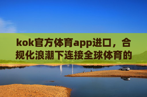 kok官方体育app进口，合规化浪潮下连接全球体育的官方桥梁，kok官方体育app进口，合规化浪潮下连接全球体育的官方桥梁