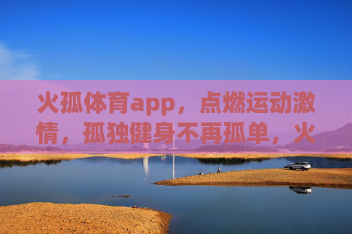 火孤体育app，点燃运动激情，孤独健身不再孤单，火孤体育app，点燃运动激情，孤独健身不再孤单