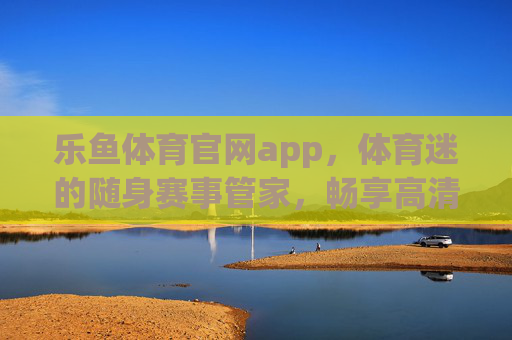 乐鱼体育官网app，体育迷的随身赛事管家，畅享高清观赛与互动乐趣，乐鱼体育app，体育迷的随身赛事管家，畅享高清互动观赛