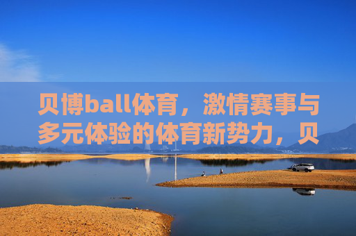贝博ball体育，激情赛事与多元体验的体育新势力，贝博ball体育，激情赛事多元体验的体育新势力