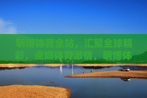 明博体育全站，汇聚全球精彩，点燃体育激情，明博体育全站，汇聚全球精彩，点燃体育激情