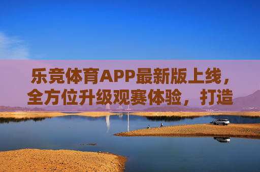 乐竞体育APP最新版上线，全方位升级观赛体验，打造体育迷专属竞技场，乐竞体育APP最新版上线，全方位升级观赛体验，打造体育迷专属竞技场