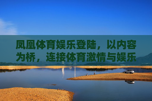 凤凰体育娱乐登陆，以内容为桥，连接体育激情与娱乐狂欢，凤凰体育娱乐登陆，以内容为桥，连接体育激情与娱乐狂欢