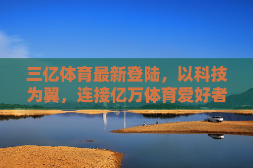 三亿体育最新登陆，以科技为翼，连接亿万体育爱好者的全新生态，三亿体育最新登陆，科技为翼，连接亿万体育爱好者全新生态