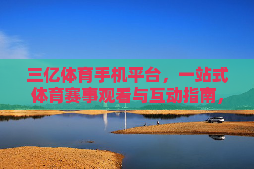 三亿体育手机平台,一站式体育赛事观看与互动指南,附官方地址获取方式,三亿体育手机平台一站式赛事观看互动及官方地址获取指南 三亿体育手机平台,一站式体育赛事观看与互动指南,附官方地址获取方式,三亿体育手机平台一站式赛事观看互动及官方地址获取指南
