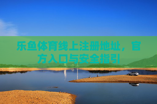 乐鱼体育线上注册地址，官方入口与安全指引