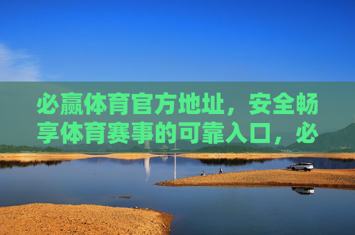 必赢体育官方地址，安全畅享体育赛事的可靠入口，必赢体育官方地址，安全畅享赛事的可靠入口