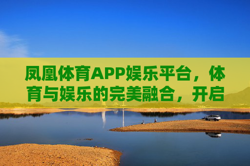 凤凰体育APP娱乐平台，体育与娱乐的完美融合，开启你的全能运动新体验，凤凰体育APP，体育娱乐完美融合，开启全能运动新体验