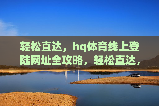 轻松直达，hq体育线上登陆网址全攻略，轻松直达，hq体育线上登陆网址全攻略