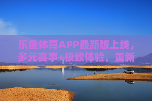 乐鱼体育APP最新版上线，多元赛事+极致体验，重新定义体育观赛新方式，乐鱼体育APP最新版上线，多元赛事+极致体验，重新定义体育观赛新方式