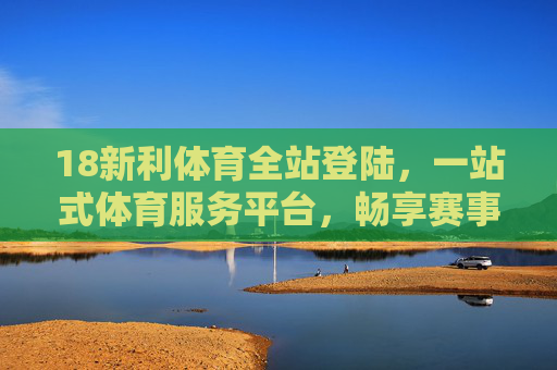 18新利体育全站登陆，一站式体育服务平台，畅享赛事激情与便捷体验，18新利体育，一站式畅享赛事激情与便捷体验