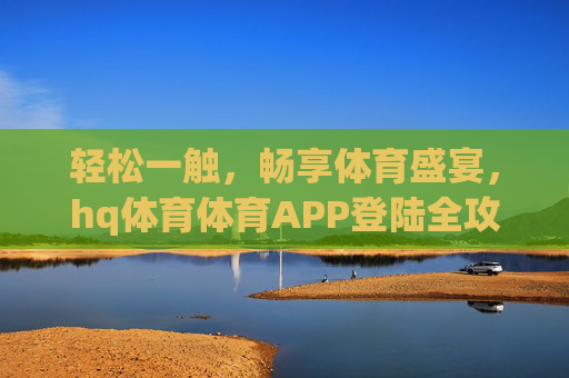 轻松一触，畅享体育盛宴，hq体育体育APP登陆全攻略，轻松畅享体育盛宴，hq体育APP登陆全攻略