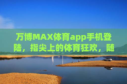 万博MAX体育app手机登陆，指尖上的体育狂欢，随时随地燃情赛场，指尖狂欢，万博MAX体育燃情赛场