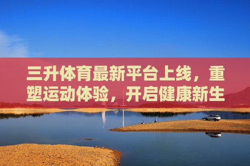 三升体育最新平台上线，重塑运动体验，开启健康新生活，三升体育新平台上线，重塑运动体验，开启健康新生活