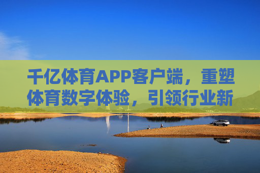 千亿体育APP客户端，重塑体育数字体验，引领行业新生态，千亿体育APP客户端重塑数字体验，引领行业新生态