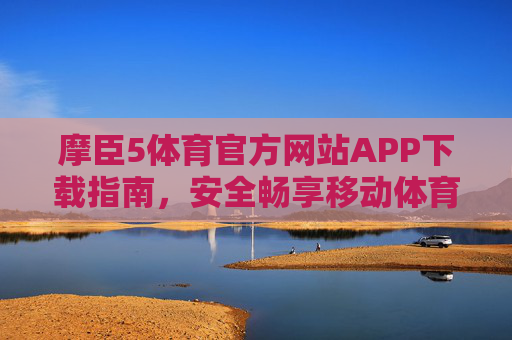 摩臣5体育官方网站APP下载指南，安全畅享移动体育盛宴，摩臣5体育官方APP下载指南，安全畅享移动体育盛宴