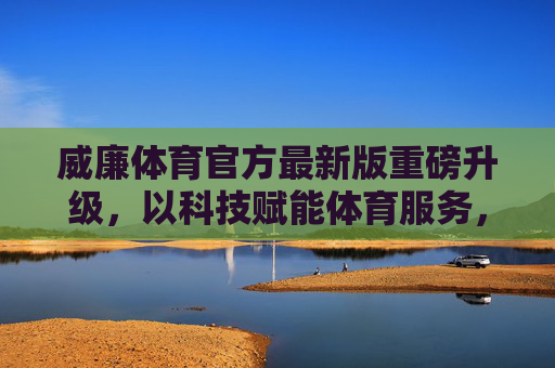 威廉体育官方最新版重磅升级，以科技赋能体育服务，重塑用户体验新高度，威廉体育官方最新版升级，科技赋能重塑体育服务体验新高度