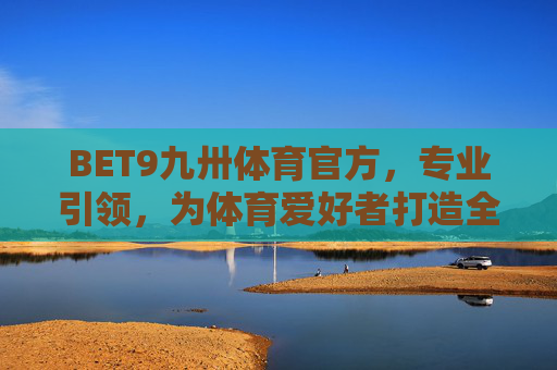 BET9九卅体育官方，专业引领，为体育爱好者打造全方位体验，BET9九卅体育官方，专业引领，为体育爱好者打造全方位体验