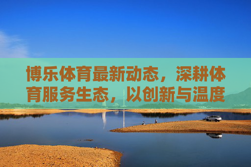 博乐体育最新动态，深耕体育服务生态，以创新与温度激活全民健康活力，博乐体育深耕服务生态 以创新温度激活全民健康活力