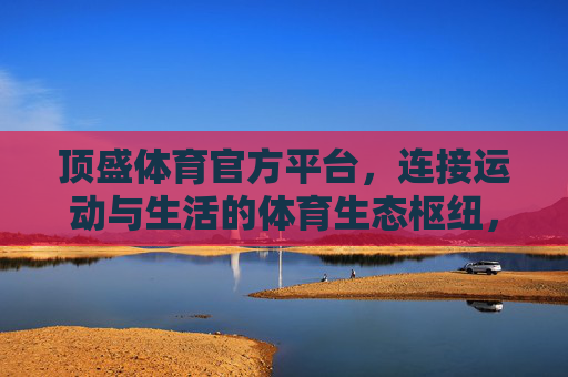 顶盛体育官方平台，连接运动与生活的体育生态枢纽，顶盛体育官方平台，连接运动与生活的体育生态枢纽
