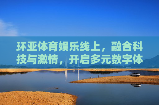 环亚体育娱乐线上，融合科技与激情，开启多元数字体育娱乐新纪元，环亚体育娱乐线上，融合科技激情，开启多元数字体育娱乐新纪元