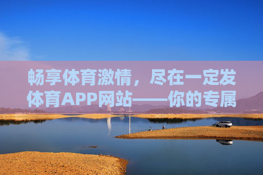 畅享体育激情，尽在一定发体育APP网站——你的专属体育赛事与互动平台，一定发体育APP，专属赛事互动，畅享体育激情