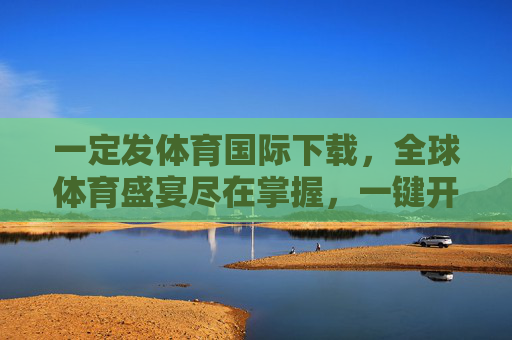 一定发体育国际下载，全球体育盛宴尽在掌握，一键开启激情观赛新体验，体育国际下载，全球体育盛宴，一键开启激情观赛新体验