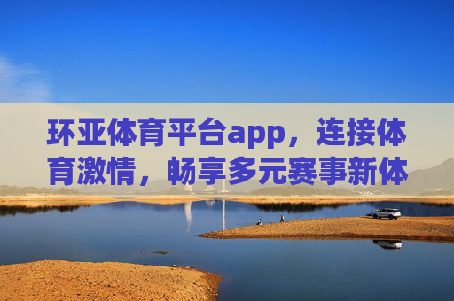 环亚体育平台app，连接体育激情，畅享多元赛事新体验，环亚体育app，连接体育激情，畅享多元赛事新体验