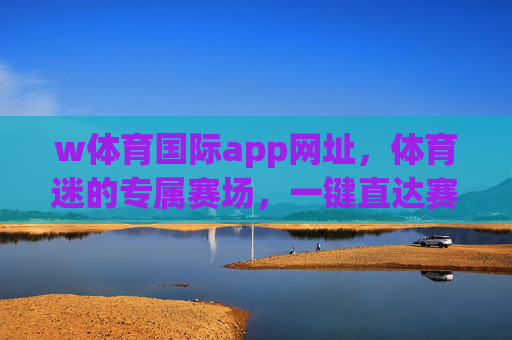 w体育国际app网址，体育迷的专属赛场，一键直达赛事激情，w体育国际app，体育迷专属赛场，一键直达赛事激情