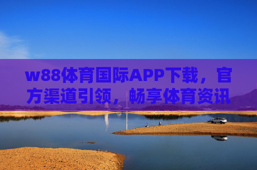 w88体育国际APP下载，官方渠道引领，畅享体育资讯与互动新体验，w88体育国际APP官方下载，畅享体育资讯与互动新体验