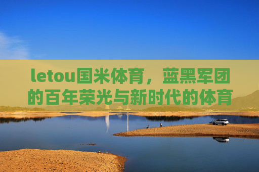 letou国米体育，蓝黑军团的百年荣光与新时代的体育传承，蓝黑军团，百年荣光与新时代体育传承