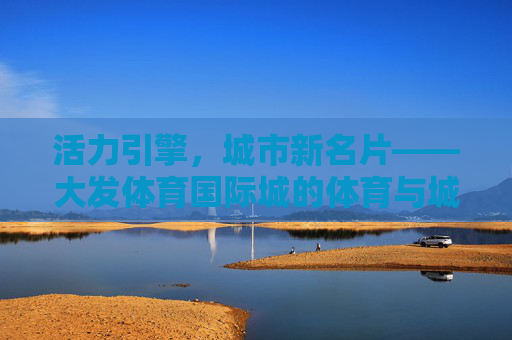 活力引擎，城市新名片——大发体育国际城的体育与城市共融之路，活力引擎·城市新名片，大发体育国际城的体育与城市共融