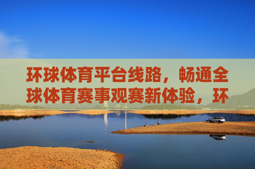 环球体育平台线路，畅通全球体育赛事观赛新体验，环球体育平台线路，畅通全球体育赛事观赛新体验