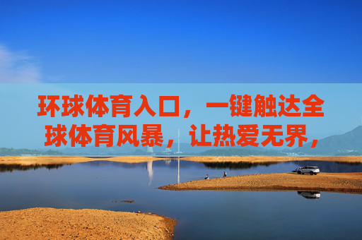 环球体育入口，一键触达全球体育风暴，让热爱无界，环球体育入口，一键触达全球风暴，热爱无界