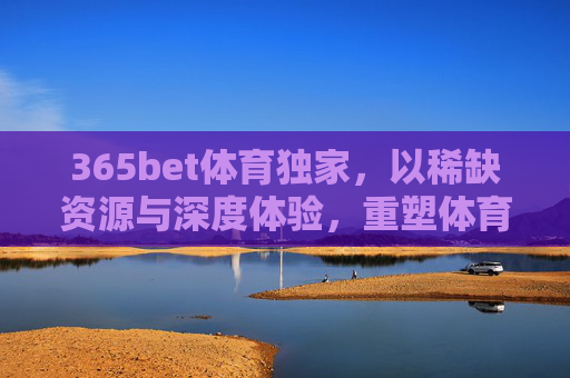 365bet体育独家，以稀缺资源与深度体验，重塑体育内容价值边界，365bet体育独家，以稀缺资源与深度体验重塑体育内容价值边界