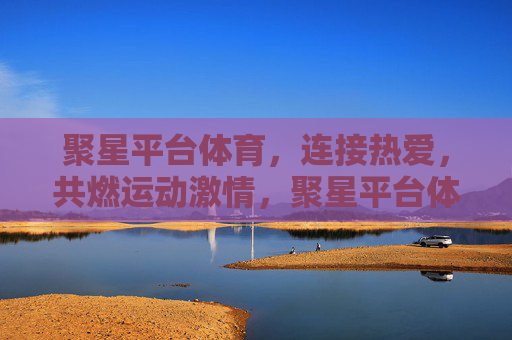 聚星平台体育，连接热爱，共燃运动激情，聚星平台体育，连接热爱，共燃运动激情