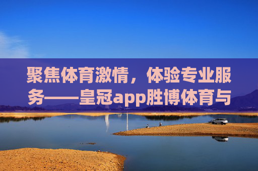 聚焦体育激情，体验专业服务——皇冠app胜博体育与你共赏赛事精彩，胜博体育，聚焦体育激情，专业服务共赏赛事精彩