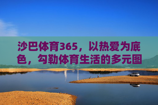 沙巴体育365，以热爱为底色，勾勒体育生活的多元图景，沙巴体育365，以热爱为底色，勾勒体育生活多元图景