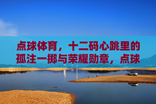 点球体育，十二码心跳里的孤注一掷与荣耀勋章，点球，十二码心跳的孤注一掷与荣耀勋章