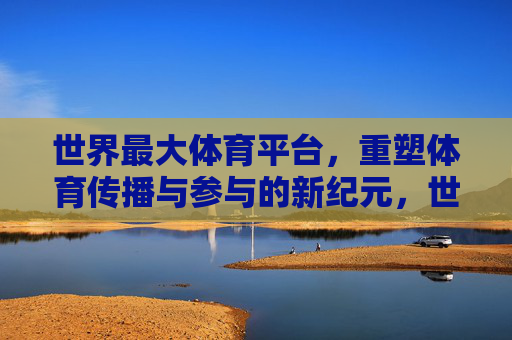 世界最大体育平台，重塑体育传播与参与的新纪元，世界最大体育平台，重塑体育传播与参与新纪元
