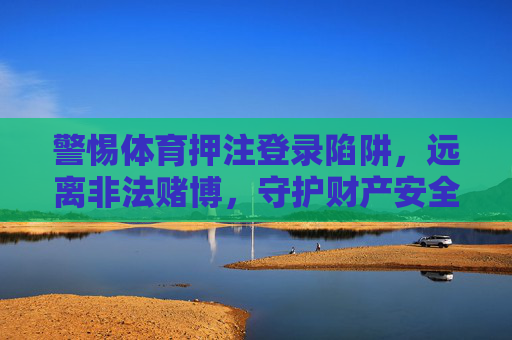警惕体育押注登录陷阱，远离非法赌博，守护财产安全，警惕体育押注陷阱，远离非法赌博守护财产安全