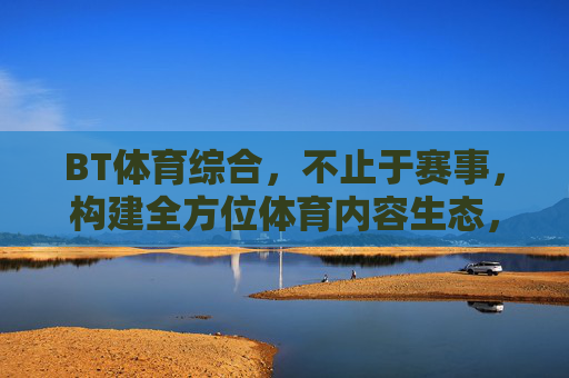 BT体育综合，不止于赛事，构建全方位体育内容生态，BT体育综合，不止赛事，构筑全方位体育内容生态