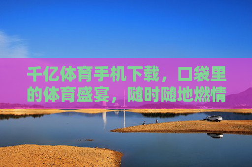 千亿体育手机下载,口袋里的体育盛宴,随时随地燃情开赛,千亿体育手机下载,口袋盛宴,随时随地燃情开赛 千亿体育手机下载,口袋里的体育盛宴,随时随地燃情开赛,千亿体育手机下载,口袋盛宴,随时随地燃情开赛