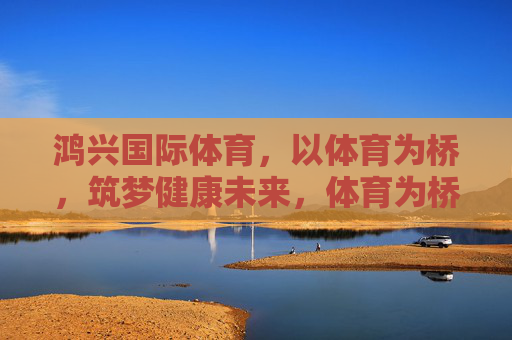 鸿兴国际体育，以体育为桥，筑梦健康未来，体育为桥，筑梦健康未来
