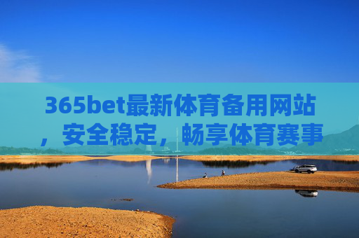 365bet最新体育备用网站，安全稳定，畅享体育赛事资讯与直播，365bet最新体育备用网站，安全稳定，畅享赛事资讯与直播