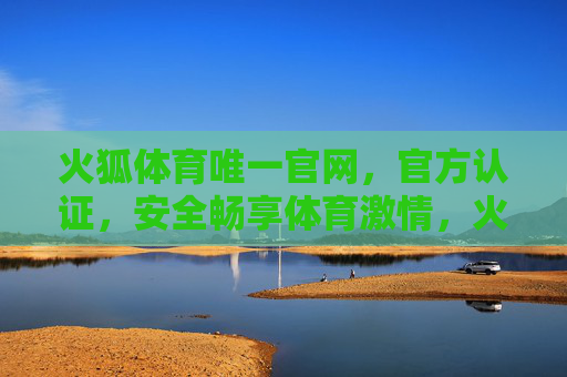 火狐体育唯一官网，官方认证，安全畅享体育激情，火狐体育唯一官网，官方认证，安全畅享体育激情