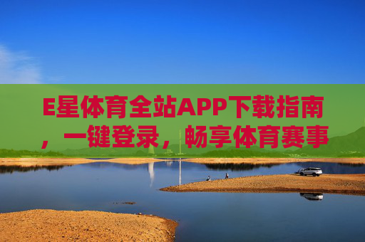 E星体育全站APP下载指南，一键登录，畅享体育赛事全体验
