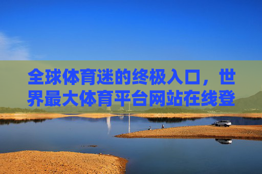 全球体育迷的终极入口，世界最大体育平台网站在线登录全攻略，全球体育迷终极入口，世界最大体育平台在线登录全攻略