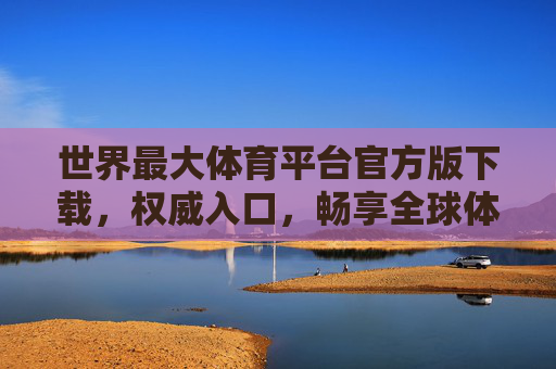 世界最大体育平台官方版下载，权威入口，畅享全球体育盛宴，世界最大体育平台官方版下载，权威入口畅享全球体育盛宴
