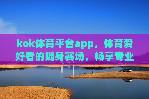 kok体育平台app，体育爱好者的随身赛场，畅享专业观赛新体验，kok体育app，体育爱好者的随身专业赛场